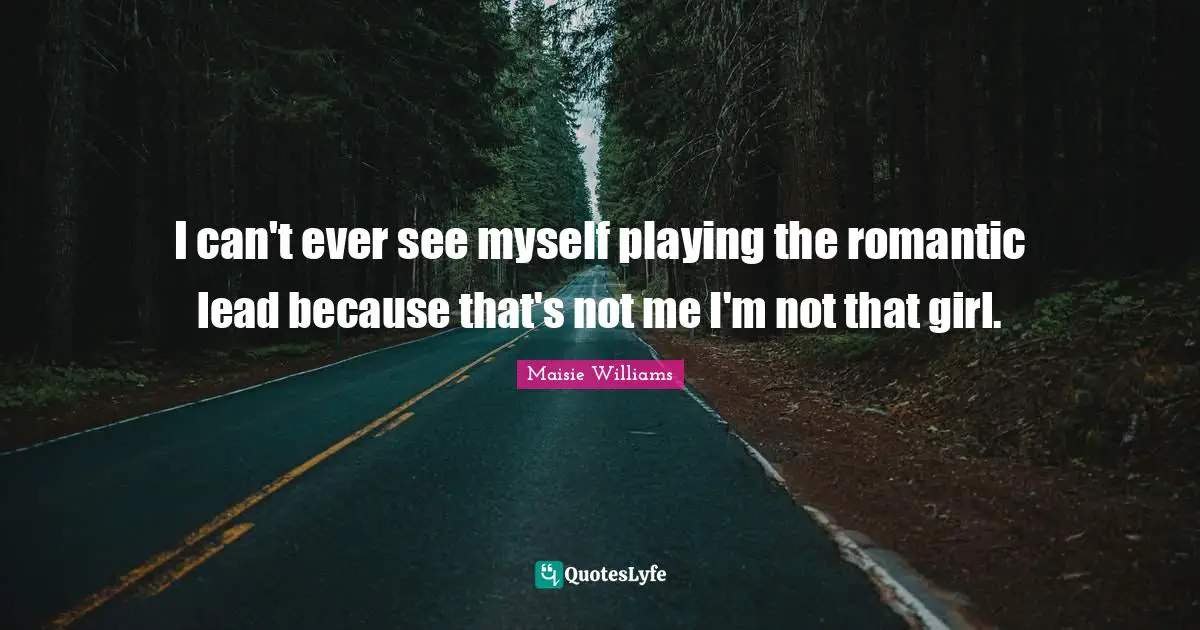 I can't ever see myself playing the romantic lead because that's not me I'm not that girl.