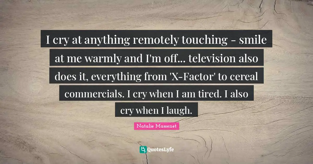 I cry at anything remotely touching - smile at me warmly and I'm off... television also does it, everything from 'X-Factor' to cereal commercials. I cry when I am tired. I also cry when I laugh.