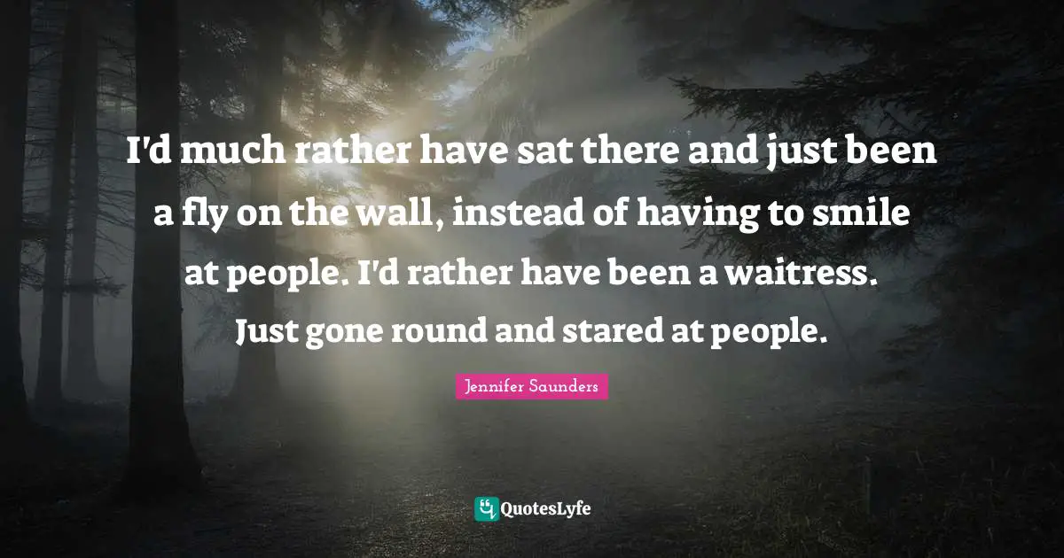 I'd much rather have sat there and just been a fly on the wall, instead of having to smile at people. I'd rather have been a waitress. Just gone round and stared at people.