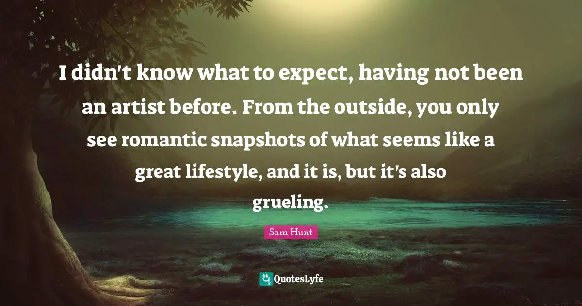 I didn't know what to expect, having not been an artist before. From the outside, you only see romantic snapshots of what seems like a great lifestyle, and it is, but it's also grueling.