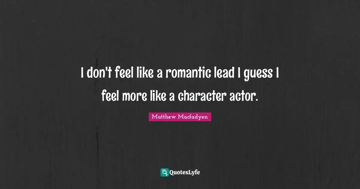 I don't feel like a romantic lead I guess I feel more like a character actor.