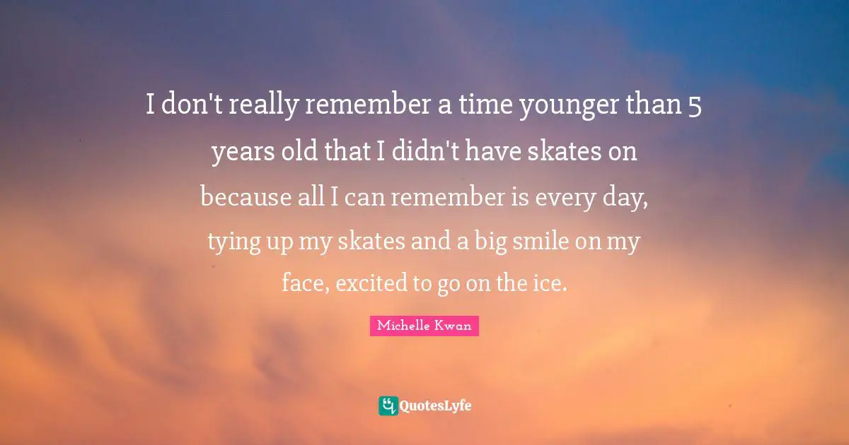 Michelle Kwan Quotes: "I don't really remember a time younger than 5 years old that I didn't have skates on because all I can remember is every day, tying up my skates and a big smile on my face, excited to go on the ice."