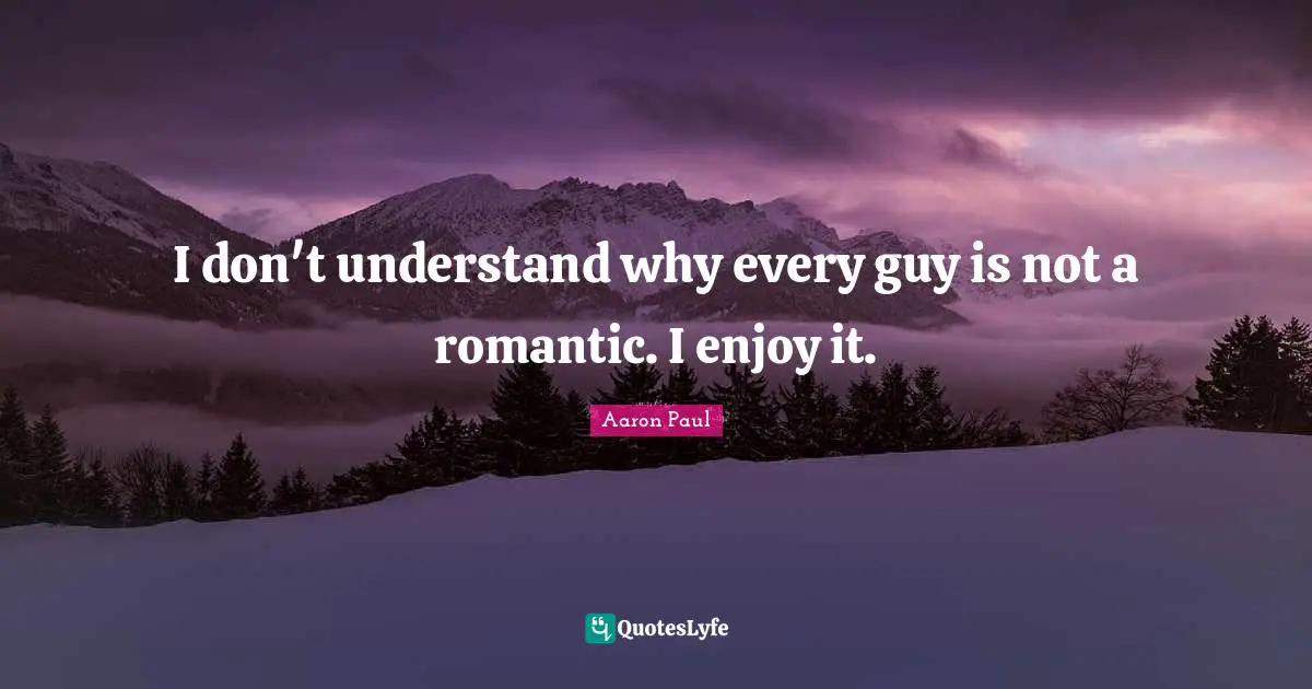 I don't understand why every guy is not a romantic. I enjoy it.
