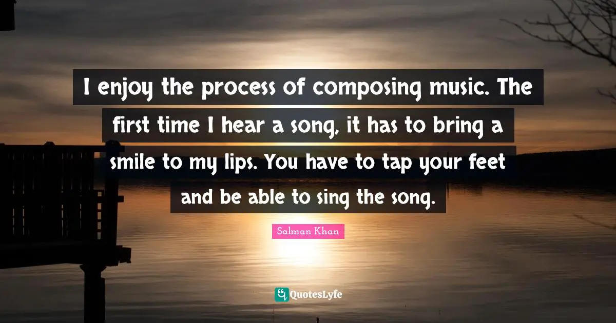 I enjoy the process of composing music. The first time I hear a song, it has to bring a smile to my lips. You have to tap your feet and be able to sing the song.