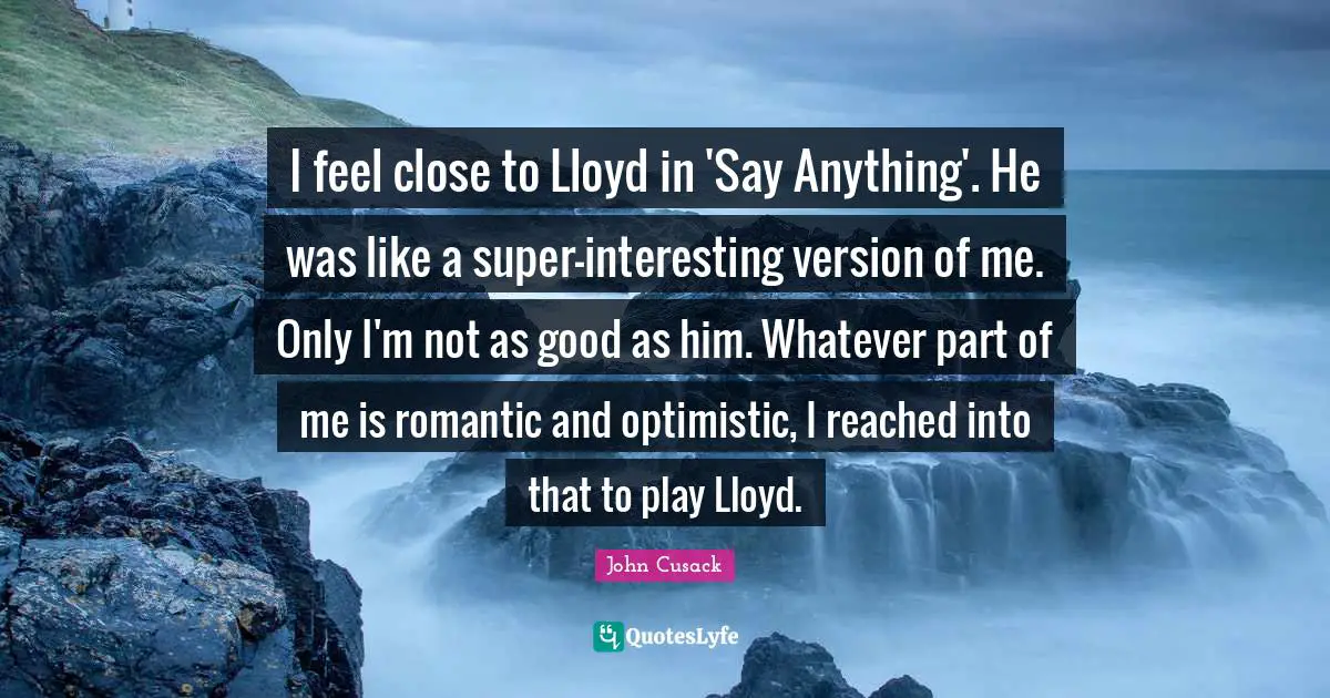 I feel close to Lloyd in 'Say Anything'. He was like a super-interesting version of me. Only I'm not as good as him. Whatever part of me is romantic and optimistic, I reached into that to play Lloyd.