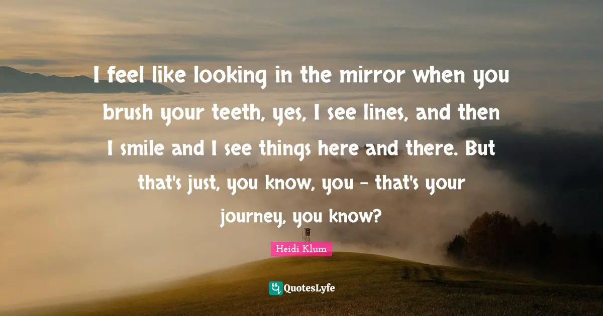 I feel like looking in the mirror when you brush your teeth, yes, I see lines, and then I smile and I see things here and there. But that's just, you know, you - that's your journey, you know?