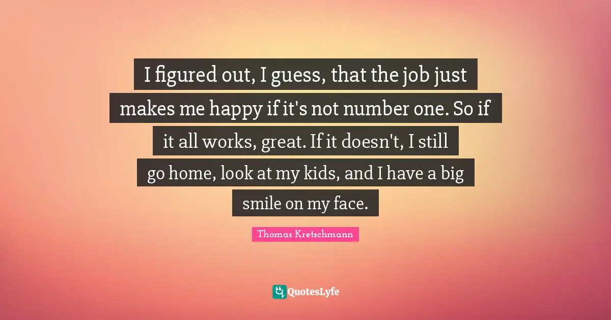 I figured out, I guess, that the job just makes me happy if it's not number one. So if it all works, great. If it doesn't, I still go home, look at my kids, and I have a big smile on my face.