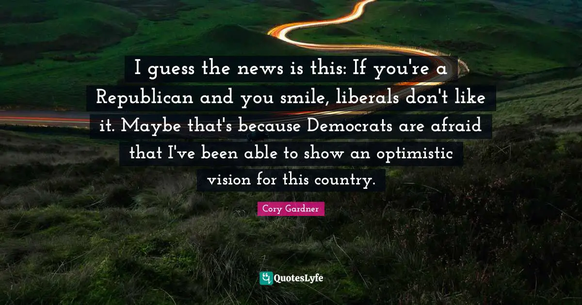 I guess the news is this: If you're a Republican and you smile, liberals don't like it. Maybe that's because Democrats are afraid that I've been able to show an optimistic vision for this country.