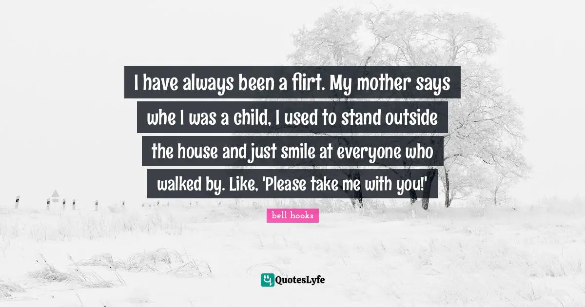 I have always been a flirt. My mother says whe I was a child, I used to stand outside the house and just smile at everyone who walked by. Like, 'Please take me with you!'