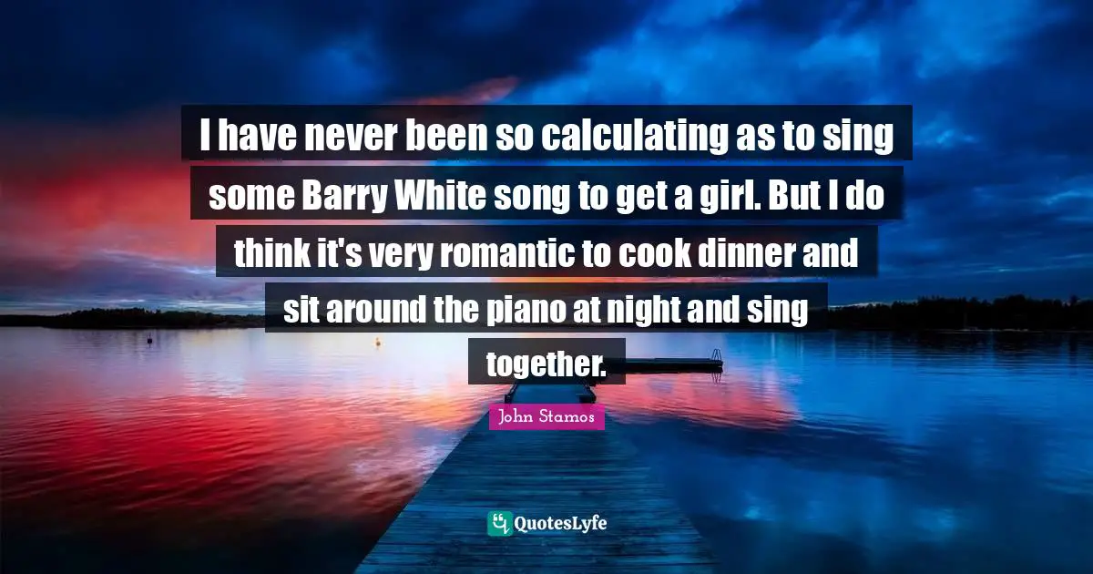 I have never been so calculating as to sing some Barry White song to get a girl. But I do think it's very romantic to cook dinner and sit around the piano at night and sing together.