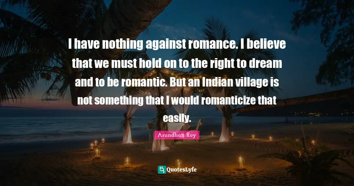 I have nothing against romance. I believe that we must hold on to the right to dream and to be romantic. But an Indian village is not something that I would romanticize that easily.