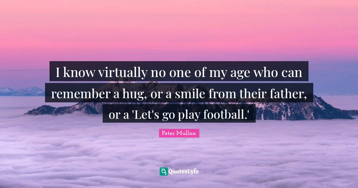 I know virtually no one of my age who can remember a hug, or a smile from their father, or a 'Let's go play football.'
