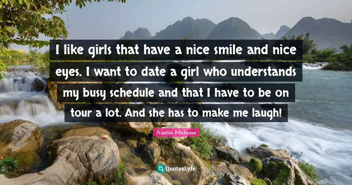 I like girls that have a nice smile and nice eyes. I want to date a girl who understands my busy schedule and that I have to be on tour a lot. And she has to make me laugh!
