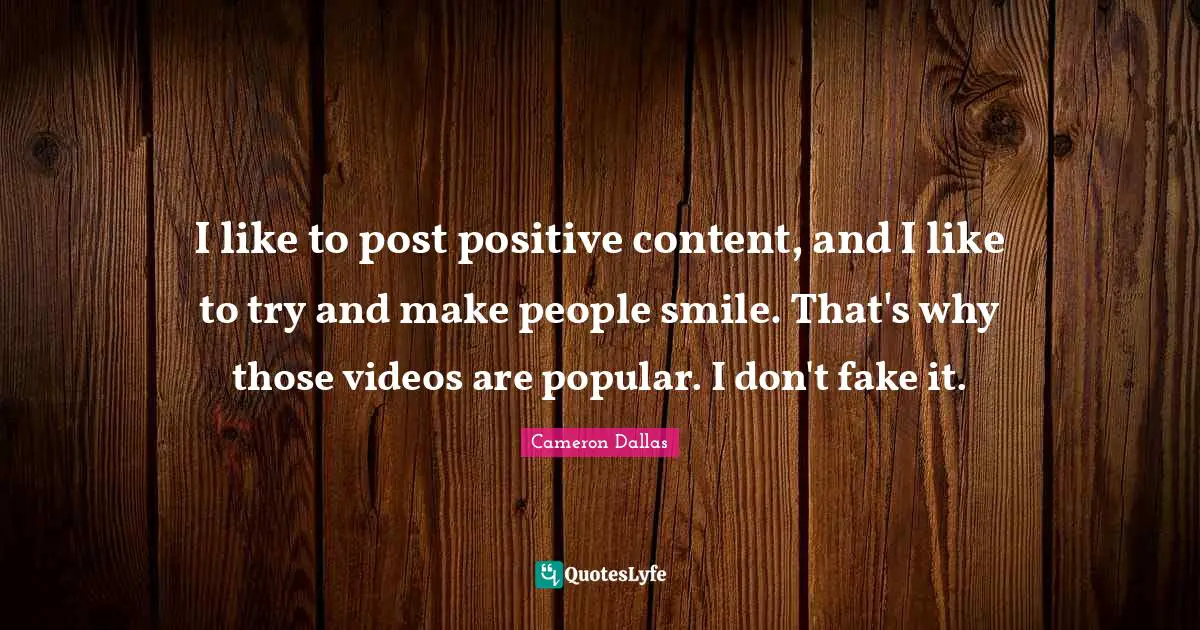 I like to post positive content, and I like to try and make people smile. That's why those videos are popular. I don't fake it.