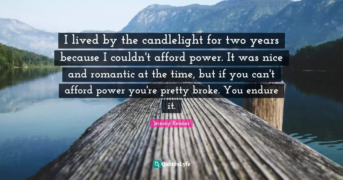I lived by the candlelight for two years because I couldn't afford power. It was nice and romantic at the time, but if you can't afford power you're pretty broke. You endure it.