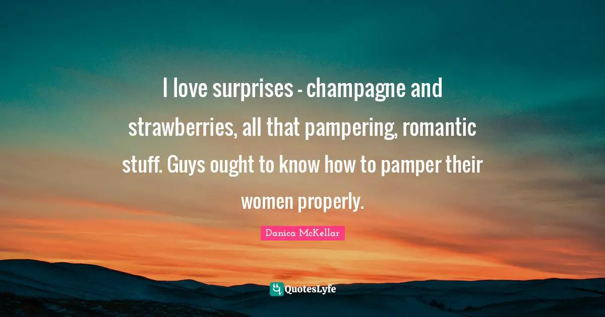 I love surprises - champagne and strawberries, all that pampering, romantic stuff. Guys ought to know how to pamper their women properly.
