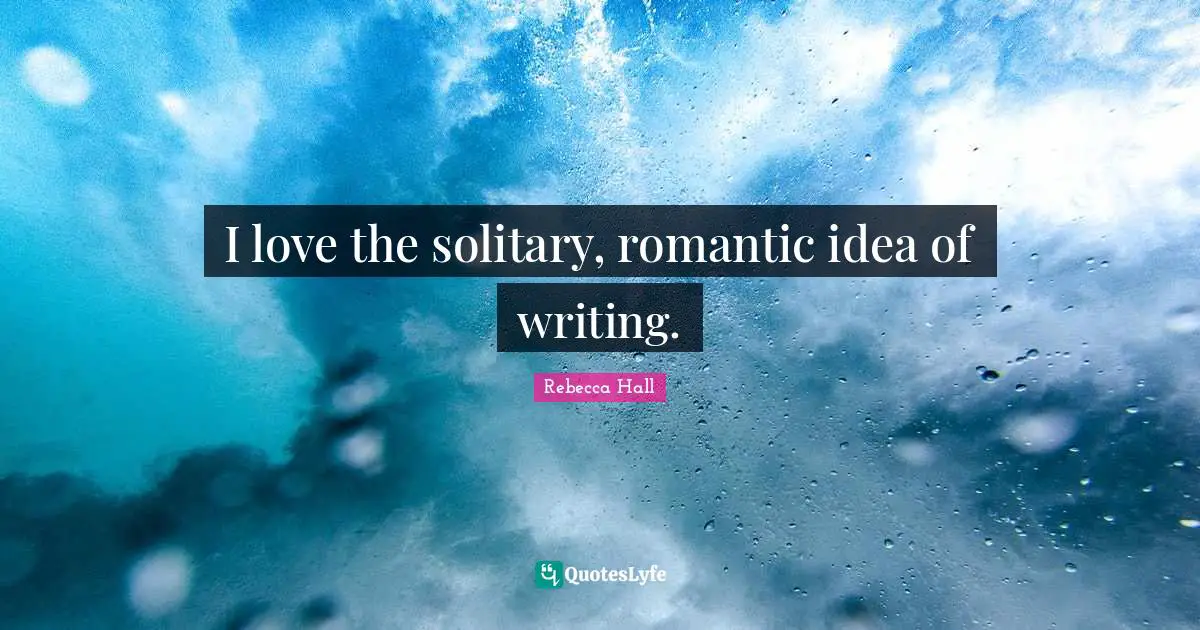 I love the solitary, romantic idea of writing.