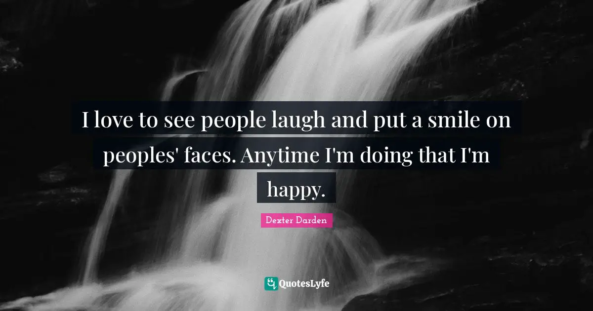 I love to see people laugh and put a smile on peoples' faces. Anytime I'm doing that I'm happy.