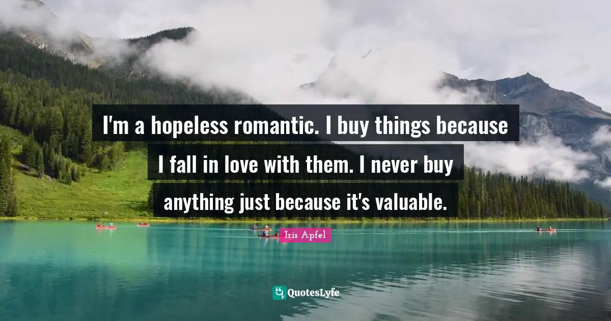 I'm a hopeless romantic. I buy things because I fall in love with them. I never buy anything just because it's valuable.