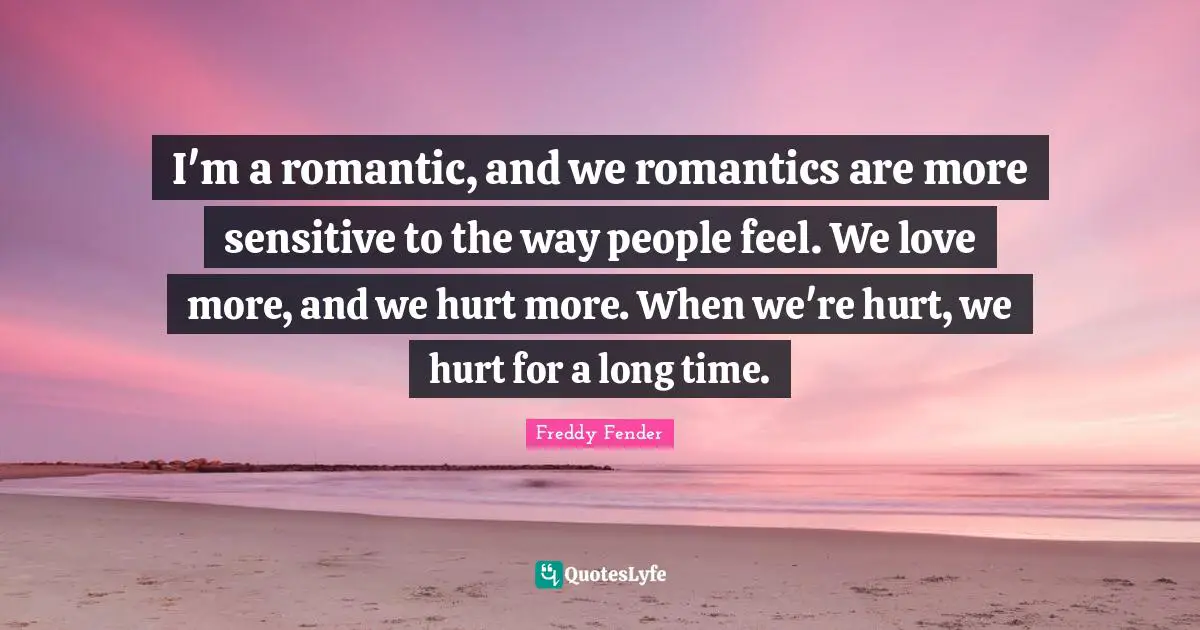 I'm a romantic, and we romantics are more sensitive to the way people feel. We love more, and we hurt more. When we're hurt, we hurt for a long time.