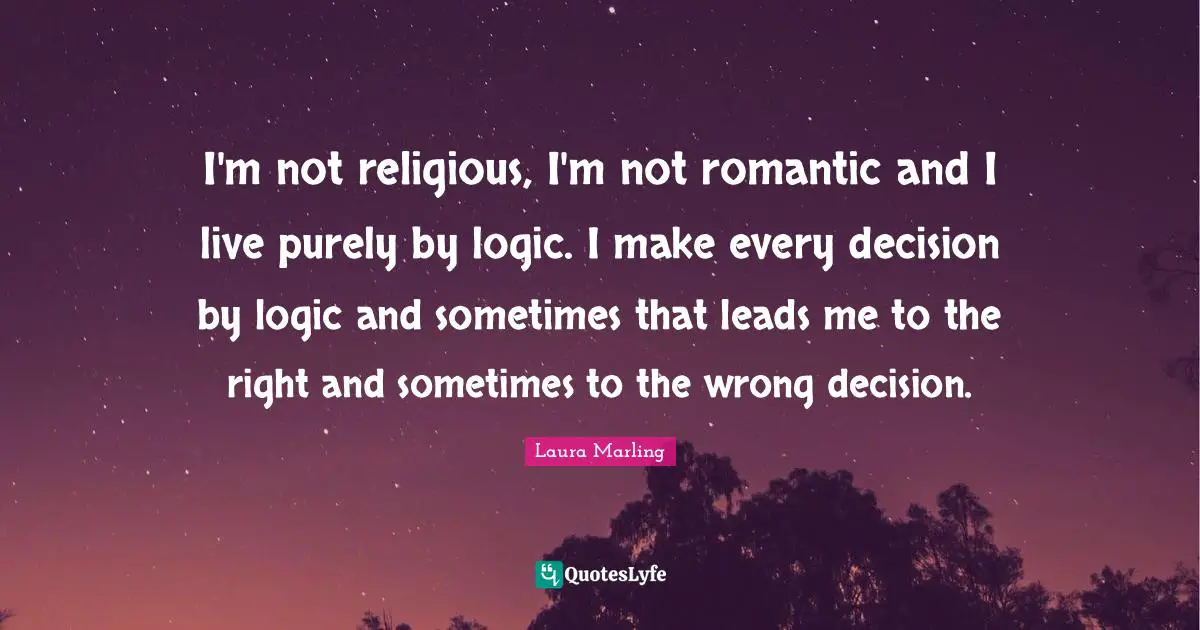 I'm not religious, I'm not romantic and I live purely by logic. I make every decision by logic and sometimes that leads me to the right and sometimes to the wrong decision.