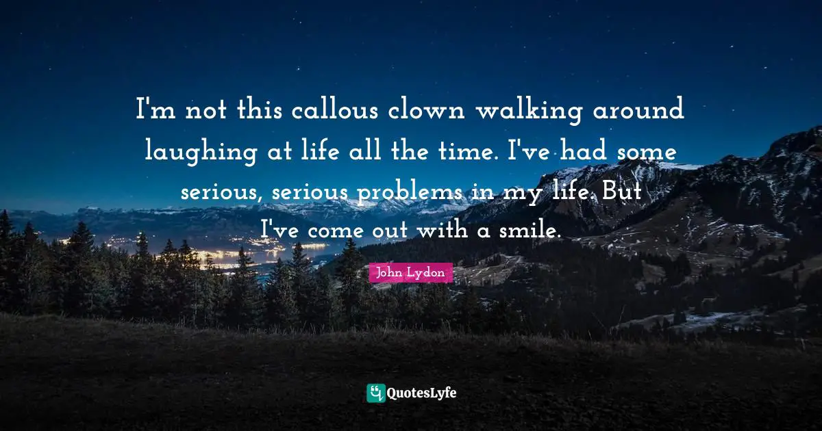 John Lydon Quotes: "I'm not this callous clown walking around laughing at life all the time. I've had some serious, serious problems in my life. But I've come out with a smile."