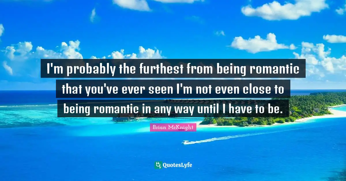 I'm probably the furthest from being romantic that you've ever seen I'm not even close to being romantic in any way until I have to be.