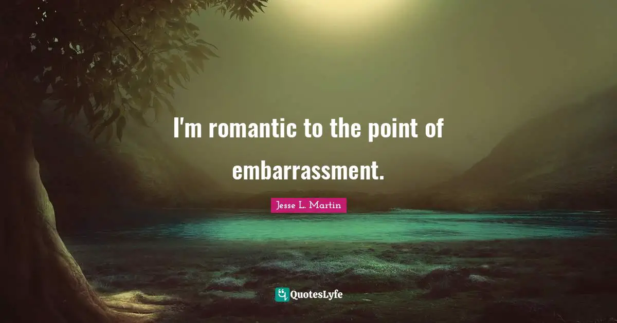 I'm romantic to the point of embarrassment.