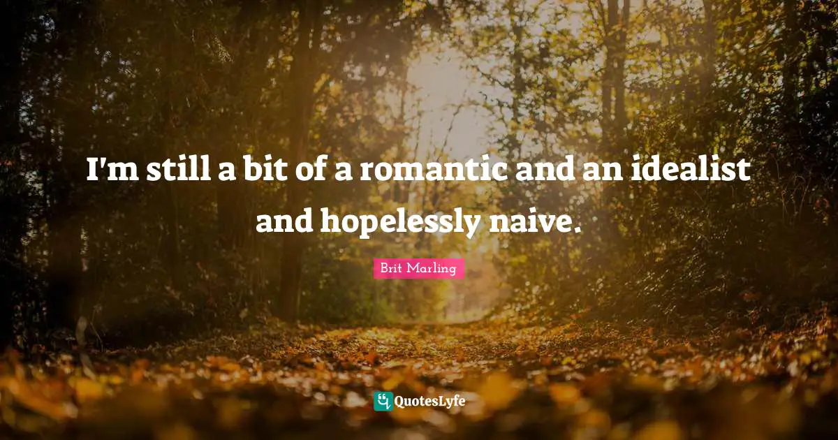 I'm still a bit of a romantic and an idealist and hopelessly naive.