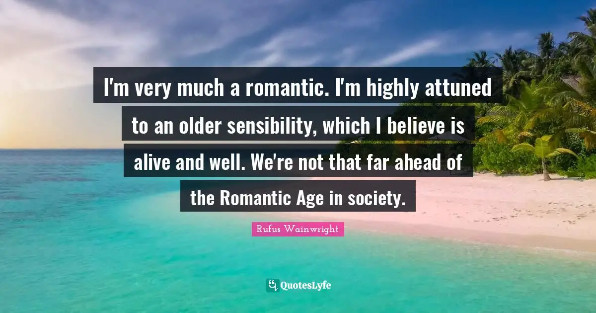 Rufus Wainwright Quotes: "I'm very much a romantic. I'm highly attuned to an older sensibility, which I believe is alive and well. We're not that far ahead of the Romantic Age in society."