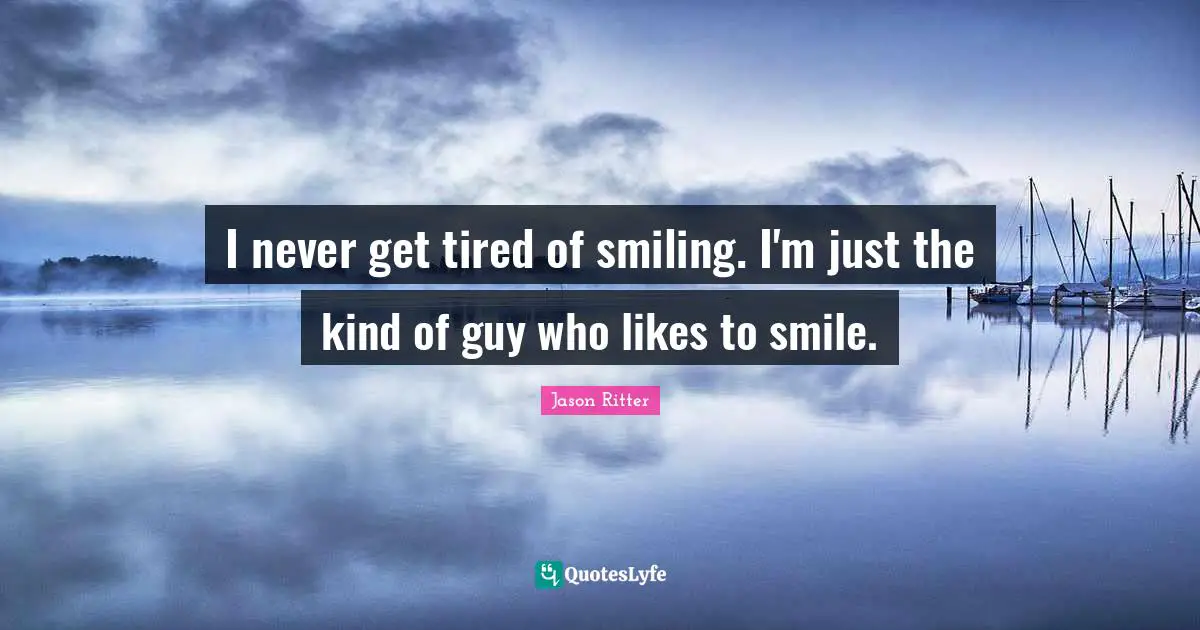I never get tired of smiling. I'm just the kind of guy who likes to smile.