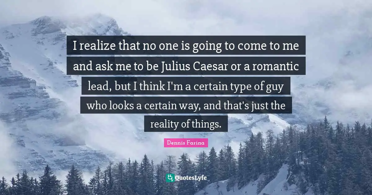 I realize that no one is going to come to me and ask me to be Julius Caesar or a romantic lead, but I think I'm a certain type of guy who looks a certain way, and that's just the reality of things.