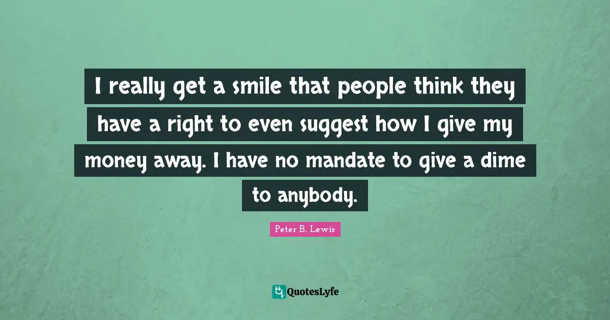 Peter B. Lewis Quotes: "I really get a smile that people think they have a right to even suggest how I give my money away. I have no mandate to give a dime to anybody."