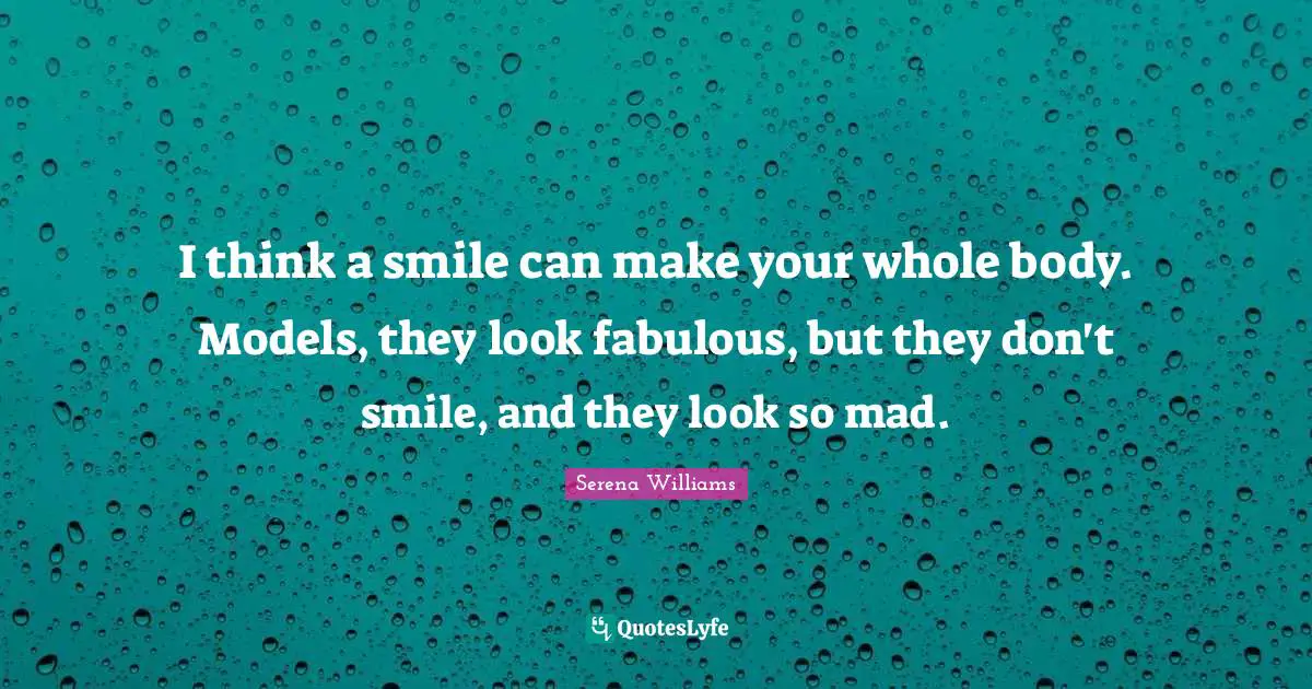 I think a smile can make your whole body. Models, they look fabulous, but they don't smile, and they look so mad.