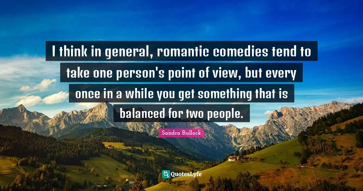 I think in general, romantic comedies tend to take one person's point of view, but every once in a while you get something that is balanced for two people.