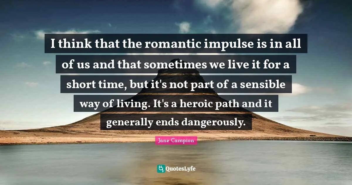 I think that the romantic impulse is in all of us and that sometimes we live it for a short time, but it's not part of a sensible way of living. It's a heroic path and it generally ends dangerously.