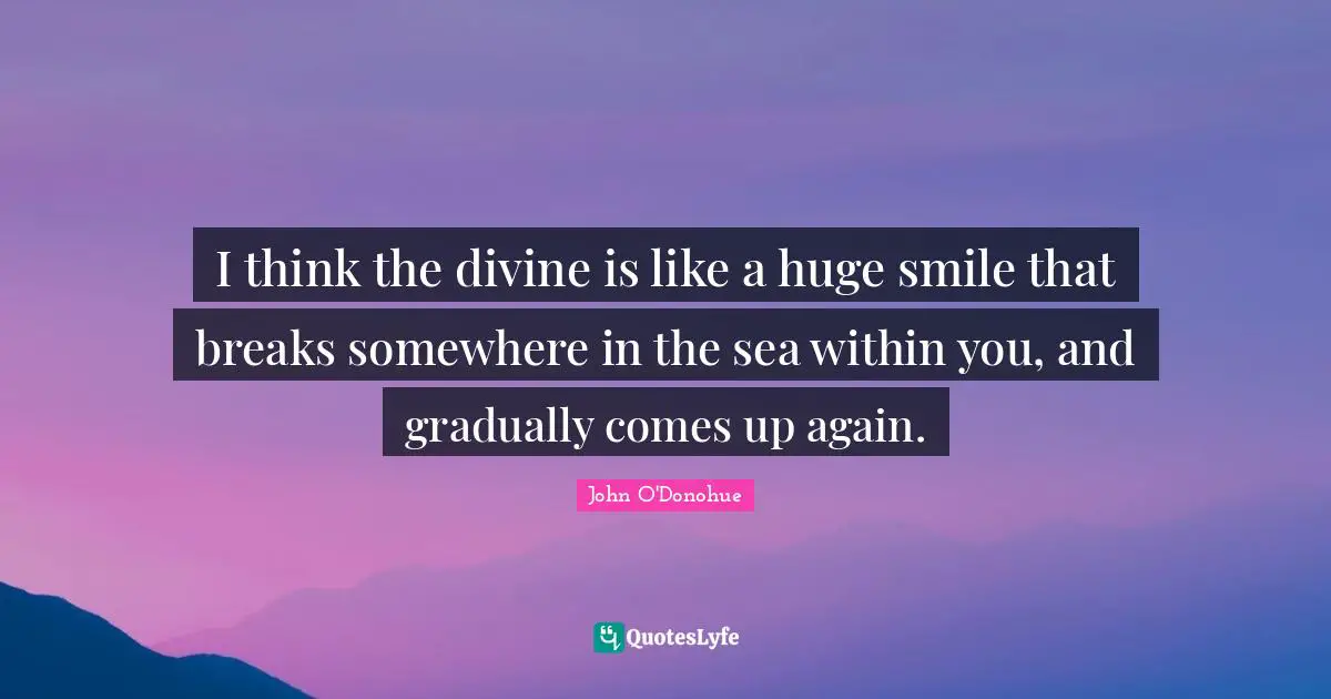 I think the divine is like a huge smile that breaks somewhere in the sea within you, and gradually comes up again.