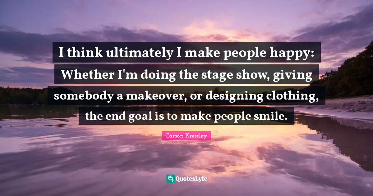 I think ultimately I make people happy: Whether I'm doing the stage show, giving somebody a makeover, or designing clothing, the end goal is to make people smile.