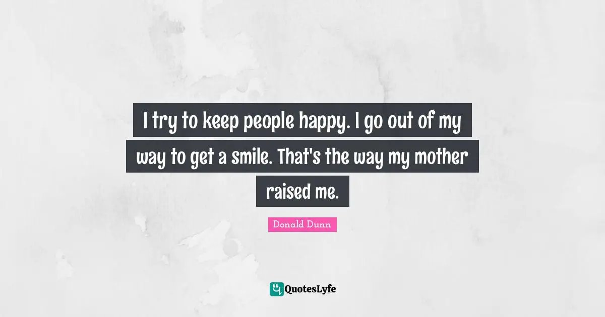 I try to keep people happy. I go out of my way to get a smile. That's the way my mother raised me.
