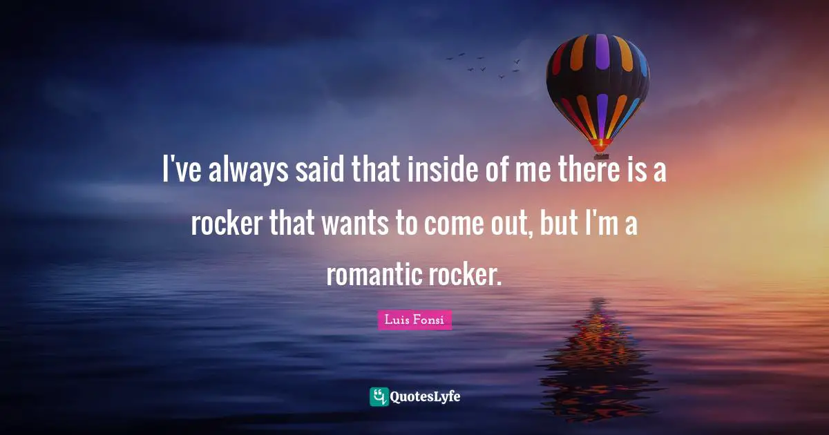I've always said that inside of me there is a rocker that wants to come out, but I'm a romantic rocker.