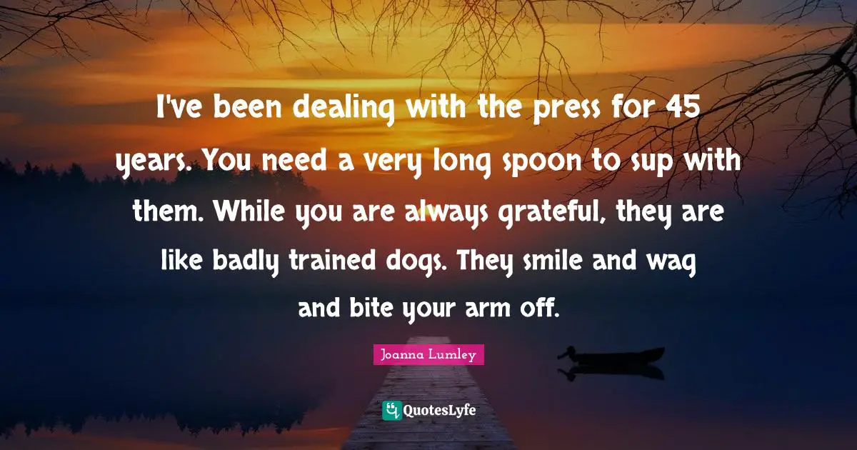 I've been dealing with the press for 45 years. You need a very long spoon to sup with them. While you are always grateful, they are like badly trained dogs. They smile and wag and bite your arm off.