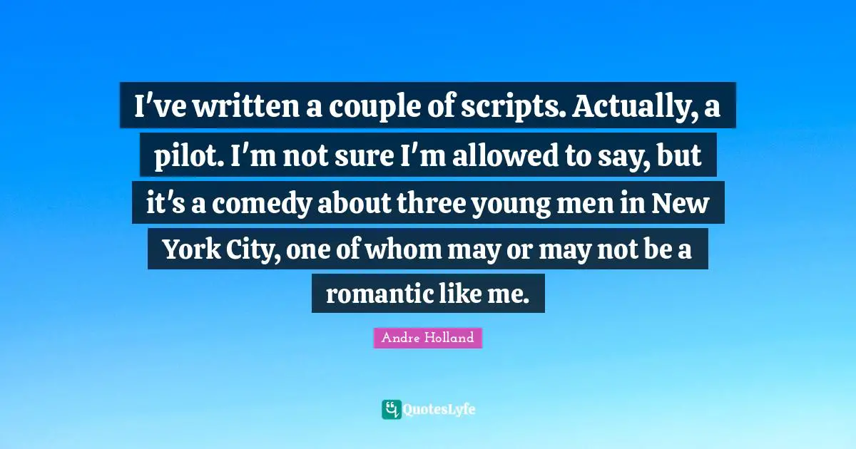 I've written a couple of scripts. Actually, a pilot. I'm not sure I'm allowed to say, but it's a comedy about three young men in New York City, one of whom may or may not be a romantic like me.