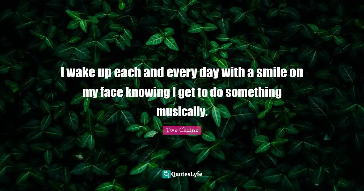 I wake up each and every day with a smile on my face knowing I get to do something musically.