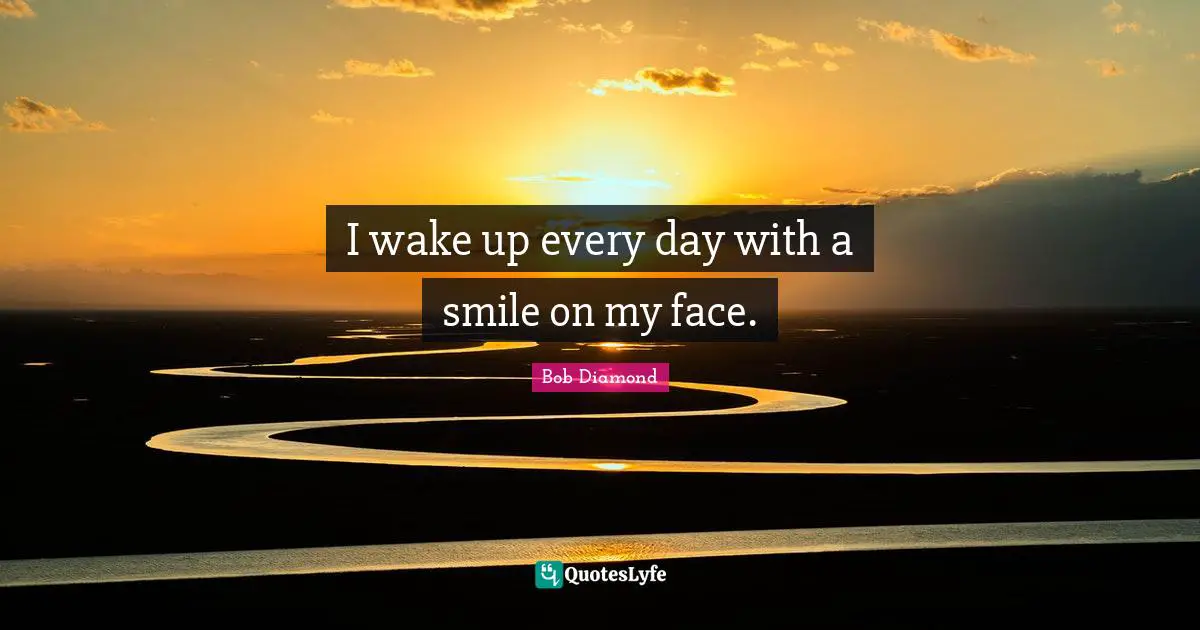 I wake up every day with a smile on my face.