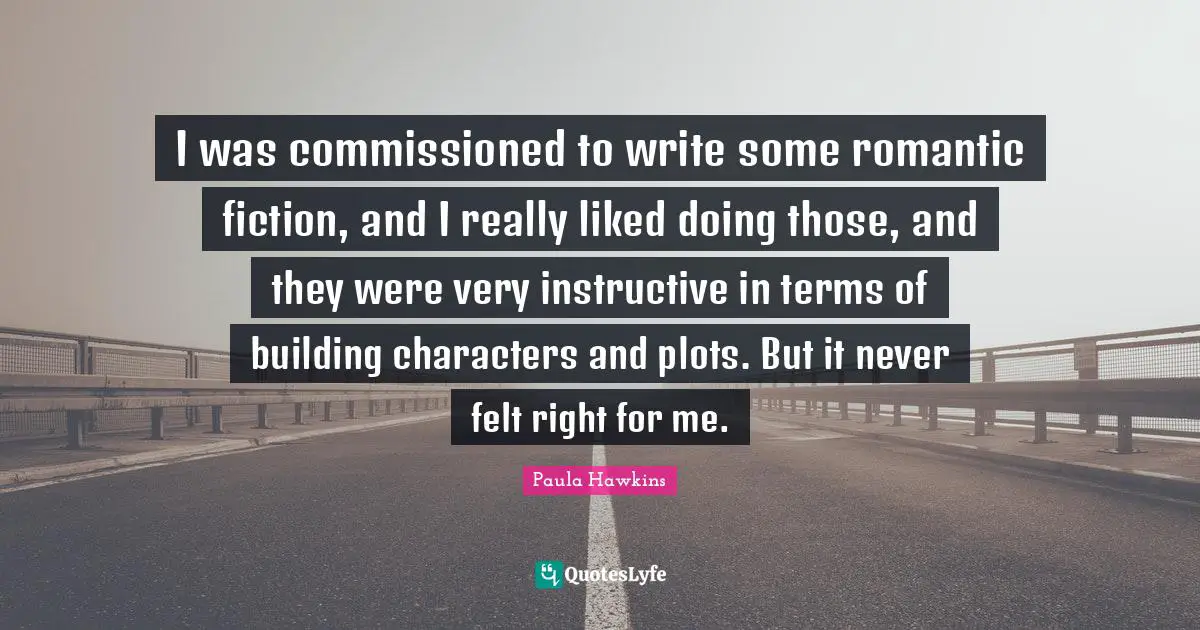 I was commissioned to write some romantic fiction, and I really liked doing those, and they were very instructive in terms of building characters and plots. But it never felt right for me.