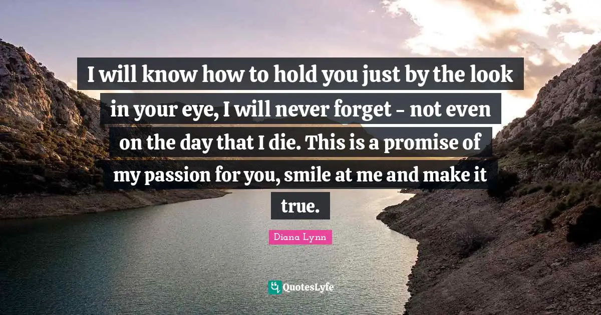 I will know how to hold you just by the look in your eye, I will never forget - not even on the day that I die. This is a promise of my passion for you, smile at me and make it true.