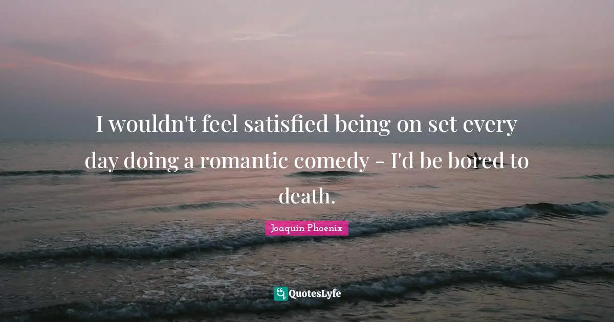 I wouldn't feel satisfied being on set every day doing a romantic comedy - I'd be bored to death.
