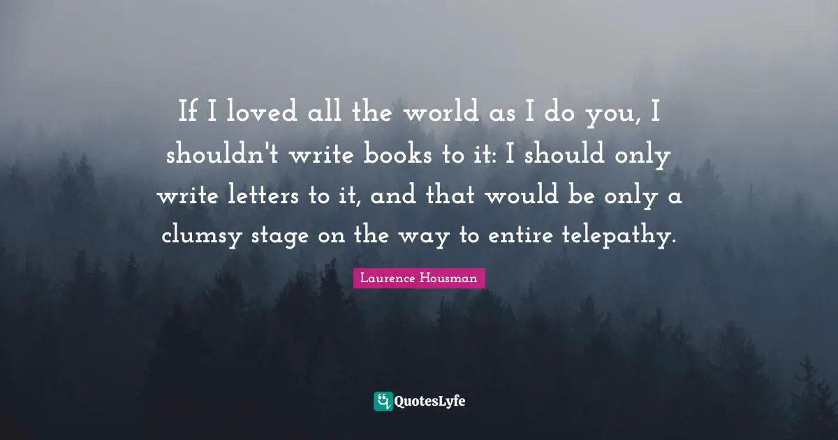 Laurence Housman Quotes: "If I loved all the world as I do you, I shouldn't write books to it: I should only write letters to it, and that would be only a clumsy stage on the way to entire telepathy."