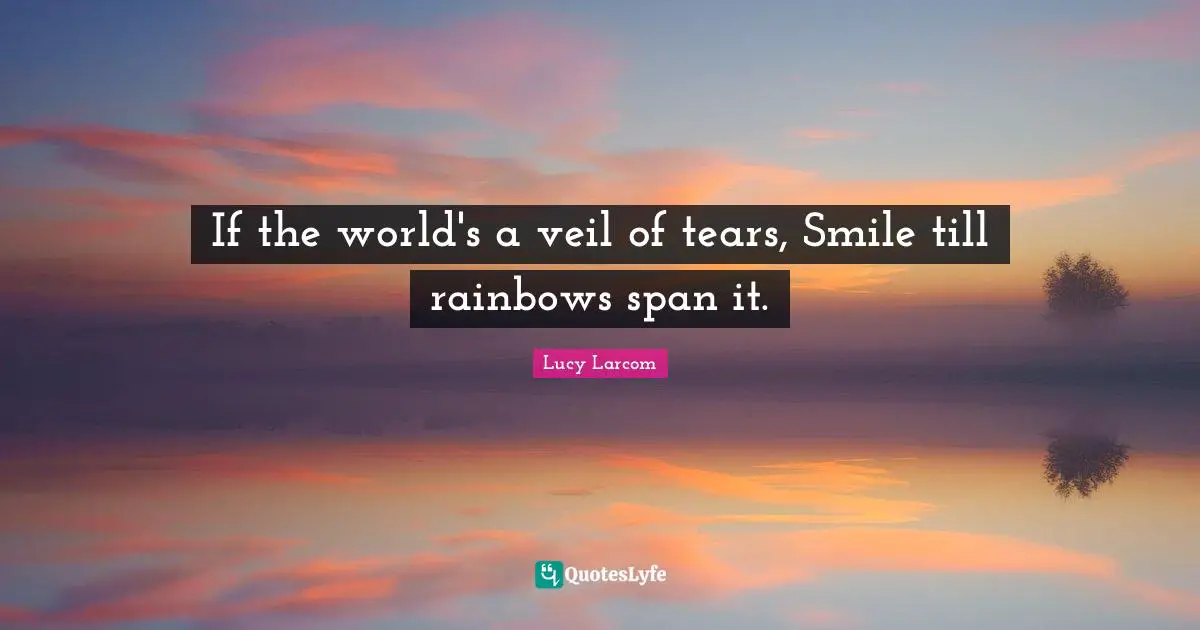 If the world's a veil of tears, Smile till rainbows span it.