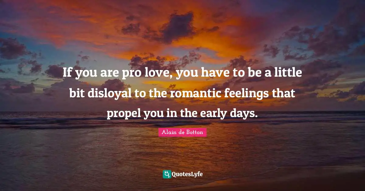 If you are pro love, you have to be a little bit disloyal to the romantic feelings that propel you in the early days.